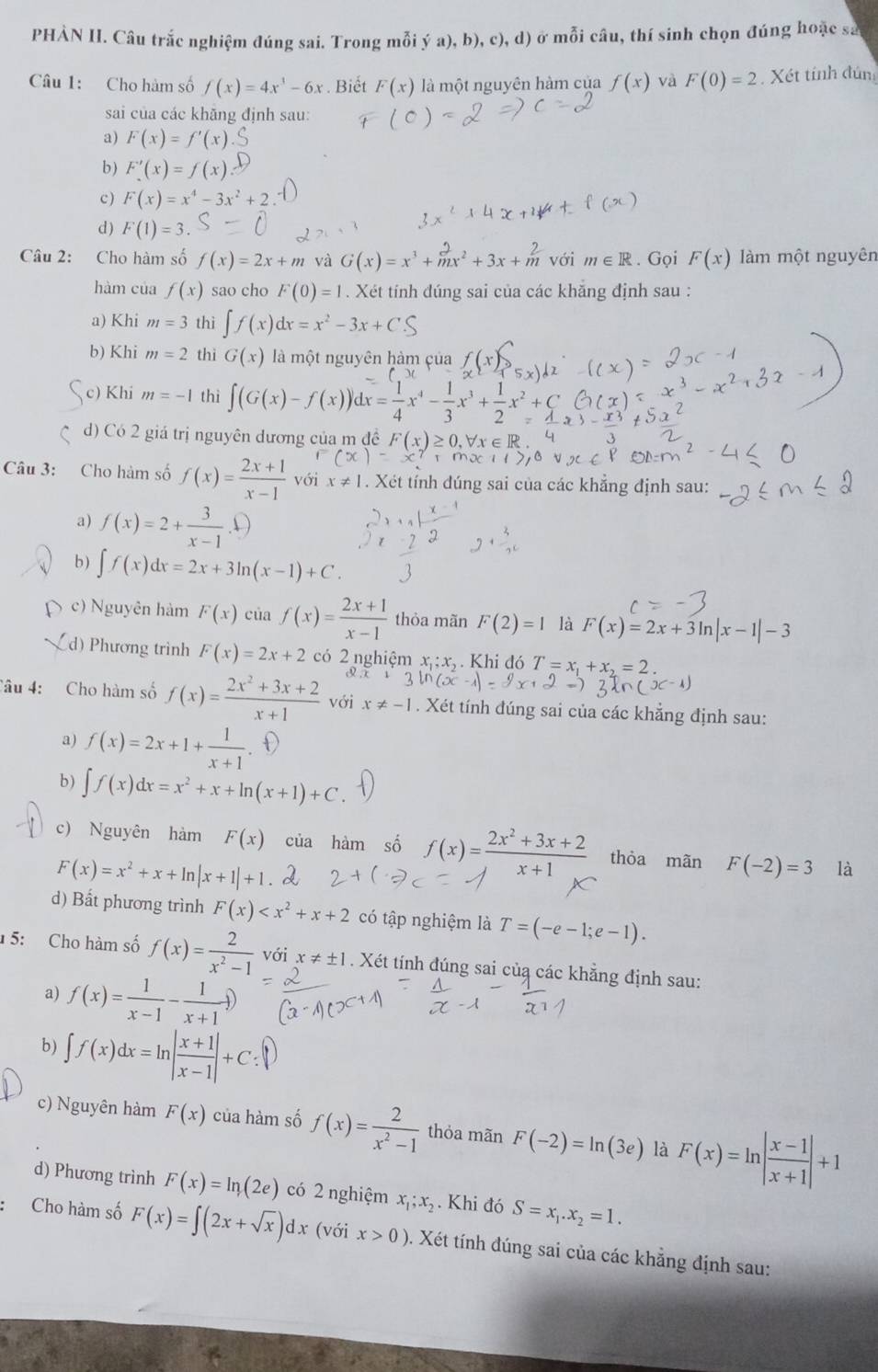 PHẢN II. Câu trắc nghiệm đúng sai. Trong mỗi ý a), b), c), d) ở mỗi câu, thí sinh chọn đúng hoặc sa
Câu 1: Cho hàm số f(x)=4x^3-6x. Biết F(x) là một nguyên hàm của f(x) và F(0)=2 Xét tính đún
sai của các khăng định sau:
a) F(x)=f'(x)
b) F'(x)=f(x)
c ) F(x)=x^4-3x^2+2
d ) F(1)=3.
Câu 2: Cho hàm số f(x)=2x+m và G(x)=x^3+mx^2+3x+m^2 với m∈ R. Gọi F(x) làm một nguyên
hàm của f(x) sao cho F(0)=1. Xét tính đúng sai của các khắng định sau :
a) Khi m=3 thì ∈t f(x)dx=x^2-3x+C
b) Khi m=2 thì G(x) là một nguyên hàm çủa
c) Khi m=-1 thì ∈t (G(x)-f(x))
x^2+frac 2x^2+
d) Có 2 giá trị nguyên dương của m đề (x)≥
Câu 3: Cho hàm số f(x)= (2x+1)/x-1  với x!= 1. Xét tính dúng sai của các khẳng định sau:
a) f(x)=2+ 3/x-1 .
b ) ∈t f(x)dx=2x+3ln (x-1)+C.
c) Nguyên hàm F(x) của f(x)= (2x+1)/x-1  thỏa mãn F(2)=1 là F(x)=2x+3ln |x-1|-3
d) Phương trình F(x)=2x+2 có 2 nghiệm . .  Khi đó T=x_1+x_2=2
Câu 4: Cho hàm số f(x)= (2x^2+3x+2)/x+1  với x!= -1. Xét tính đúng sai của các khẳng định sau:
a) f(x)=2x+1+ 1/x+1 . ①
b) ∈t f(x)dx=x^2+x+ln (x+1)+C
c) Nguyên hàm F(x) của hàm số f(x)= (2x^2+3x+2)/x+1  thòa mãn F(-2)=3 là
F(x)=x^2+x+ln |x+1|+1
d) Bất phương trình F(x) có tập nghiệm là T=(-e-1;e-1).
5: Cho hàm số f(x)= 2/x^2-1  voix!= ± 1. Xét tính đúng sai củạ các khẳng định sau:
a) f(x)= 1/x-1 - 1/x+1 
b) ∈t f(x)dx=ln | (x+1)/x-1 |+C:
c) Nguyên hàm F(x) của hàm số f(x)= 2/x^2-1  thỏa mãn F(-2)=ln (3e) là F(x)=ln | (x-1)/x+1 |+1
d) Phương trình F(x)=ln (2e) có 2 nghiệm x_1;x_2. Khi đó S=x_1.x_2=1.
Cho hàm số F(x)=∈t (2x+sqrt(x))dx (với x>0). Xét tính đúng sai của các khẳng định sau: