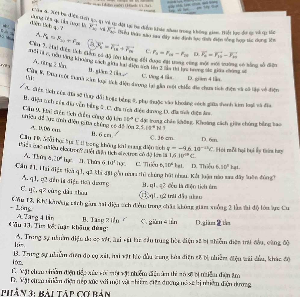 un (điện môi) (Hình 113a) qiy shé lùng ahus, què bóng
em táy thực
é   Bay dā lạn
Câu 6. Xét ba diện tích qo, q1 và q2 đặt tại ba điểm khác nhau trong không gian. Biết lực đo qi và q2 tác
diện tích qo ?
nhỏ có
dụng lên qo lần lượt là vector F_10 và vector F_20. Biểu thức nào sau đây xác định lực tĩnh điện tổng hợp tác dụng lên
Quả các
o nhiệ
A. F_0=F_10+F_20 B. vector F_0=vector F_10+vector F_20 F_0=F_10-F_20
C.
Câu 7. Hai điện tích điểm có độ lớn không đổi ở
D. vector F_0=vector F_10-vector F_20
môi là ε, nếu tăng khoảng cách giữa hai điện tích lên 2 lần thì lực tương tác giữa chúng sẽ
nyên
ùng  có hằng số điện
A. tăng 2 lần. B. giâm 2 lần
C. tăng 4 lần.
thì: D. giảm 4 lần.
Câu 8. Đưa một thanh kim loại tích điện dương lại gần một chiếc đĩa chưa tích điện và cố lập về điện
A. điện tích của đĩa sẽ thay đổi hoặc bằng 0, phụ thuộc vào khoảng cách giữa thanh kim loại và đĩa.
B. diện tích của đĩa vẫn bằng 0 .C. đĩa tích điện dương.D. đĩa tích điện âm.
Câu 9. Hai điện tích điểm cùng độ lớn 10^(-9) C đặt trong chân không. Khoảng cách giữa chúng bằng bao
nhiêu để lực tĩnh điện giữa chúng có độ lớn 2,5.10^(-6)N ?
A. 0,06 cm. B. 6 cm.
C. 36 cm. D. 6m.
Câu 10. Mỗi hại bụi li ti trong không khí mang điện tích q=-9,6.10^(-13)C. Hỏi mỗi hại bụi ấy thừa hay
thiểu bao nhiêu electron? Biết diện tích electron có độ lớn là 1,6.10^(-19)C.
A. Thừa 6,10^6 hạt. B. Thừa 6.10^5hat. C. Thiếu 6,10^6hat. D. Thiếu 6.10^5 hạt.
Câu 11. Hai điện tích q1, q2 khi đặt gần nhau thì chúng hút nhau. Kết luận nào sau đây luôn đúng?
A. q1, q2 đều là điện tích dương B. q1, q2 đều là điện tích âm
C. q1, q2 cùng dấu nhau Dộq1, q2 trái dấu nhau
Câu 12. Khi khoảng cách giưa hai điện tích điểm trong chân không giảm xuống 2 lần thì độ lớn lực Cu
- Lông:
A.Tăng 4 lần B. Tăng 2 lần C. giảm 4 lần D.giảm  lần
Câu 13. Tìm kết luận không đúng:
A. Trong sự nhiễm điện do cọ xát, hai vật lúc đầu trung hòa điện sẽ bị nhiễm điện trái dấu, cùng độ
lớn.
B. Trong sự nhiễm điện do cọ xát, hai vật lúc đầu trung hòa điện sẽ bị nhiễm điện trái dấu, khác độ
lớn.
C. Vật chưa nhiễm điện tiếp xúc với một vật nhiễm điện âm thì nó sẽ bị nhiễm điện âm
D. Vật chưa nhiễm điện tiếp xúc với một vật nhiễm điện dương nó sẽ bị nhiễm điện dương
pHầN 3: BàI Táp Cơ Bản