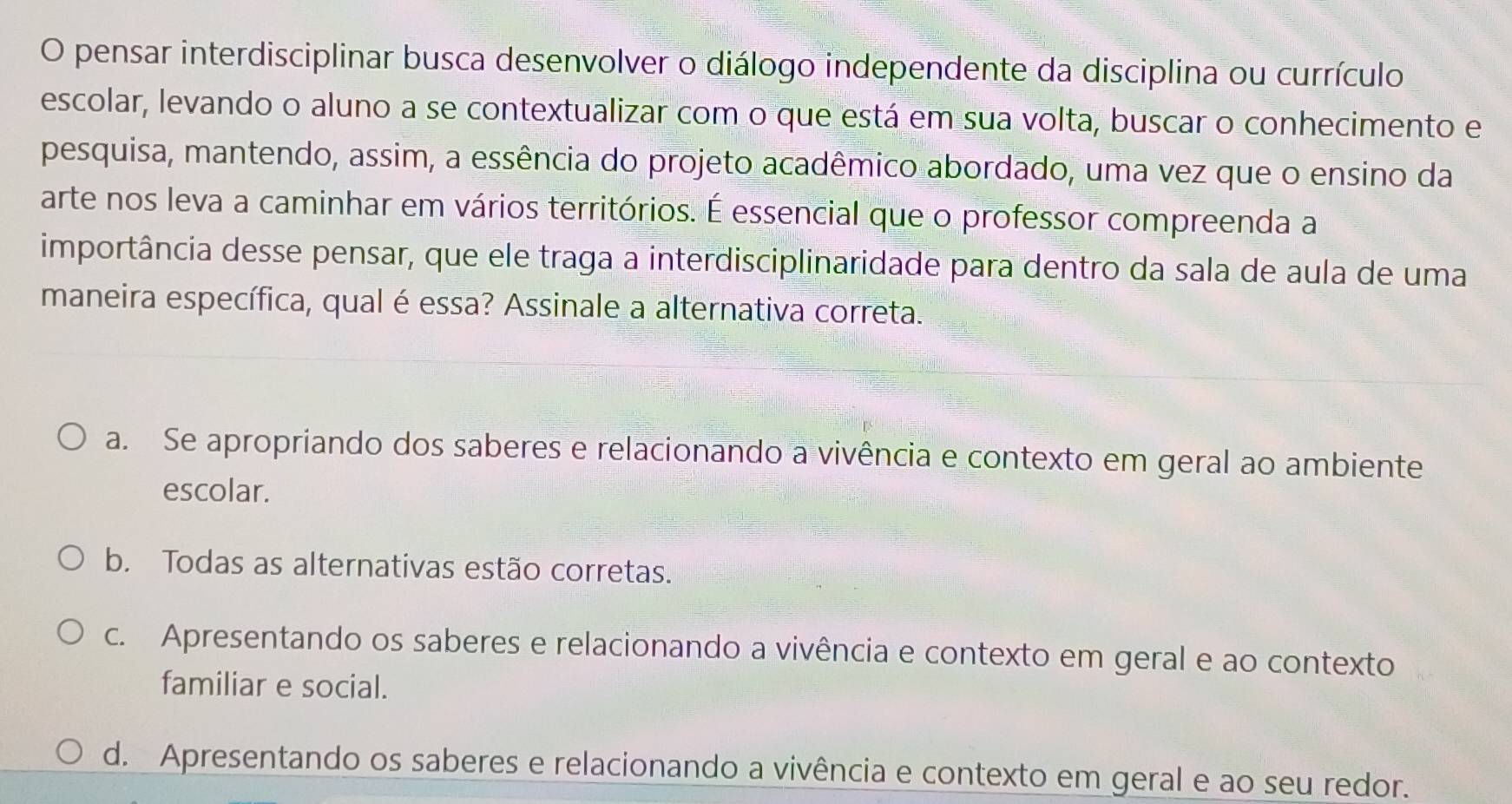 pensar interdisciplinar busca desenvolver o diálogo independente da disciplina ou currículo
escolar, levando o aluno a se contextualizar com o que está em sua volta, buscar o conhecimento e
pesquisa, mantendo, assim, a essência do projeto acadêmico abordado, uma vez que o ensino da
arte nos leva a caminhar em vários territórios. É essencial que o professor compreenda a
importância desse pensar, que ele traga a interdisciplinaridade para dentro da sala de aula de uma
maneira específica, qual é essa? Assinale a alternativa correta.
a. Se apropriando dos saberes e relacionando a vivência e contexto em geral ao ambiente
escolar.
b. Todas as alternativas estão corretas.
c. Apresentando os saberes e relacionando a vivência e contexto em geral e ao contexto
familiar e social.
d. Apresentando os saberes e relacionando a vivência e contexto em geral e ao seu redor.