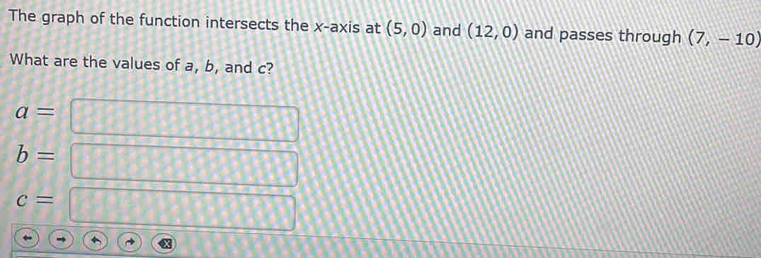 The graph of the function intersects the x-axis at (5,0) and (12,0) and passes through (7,-10)
What are the values of a, b, and c?
a=
b=
c=