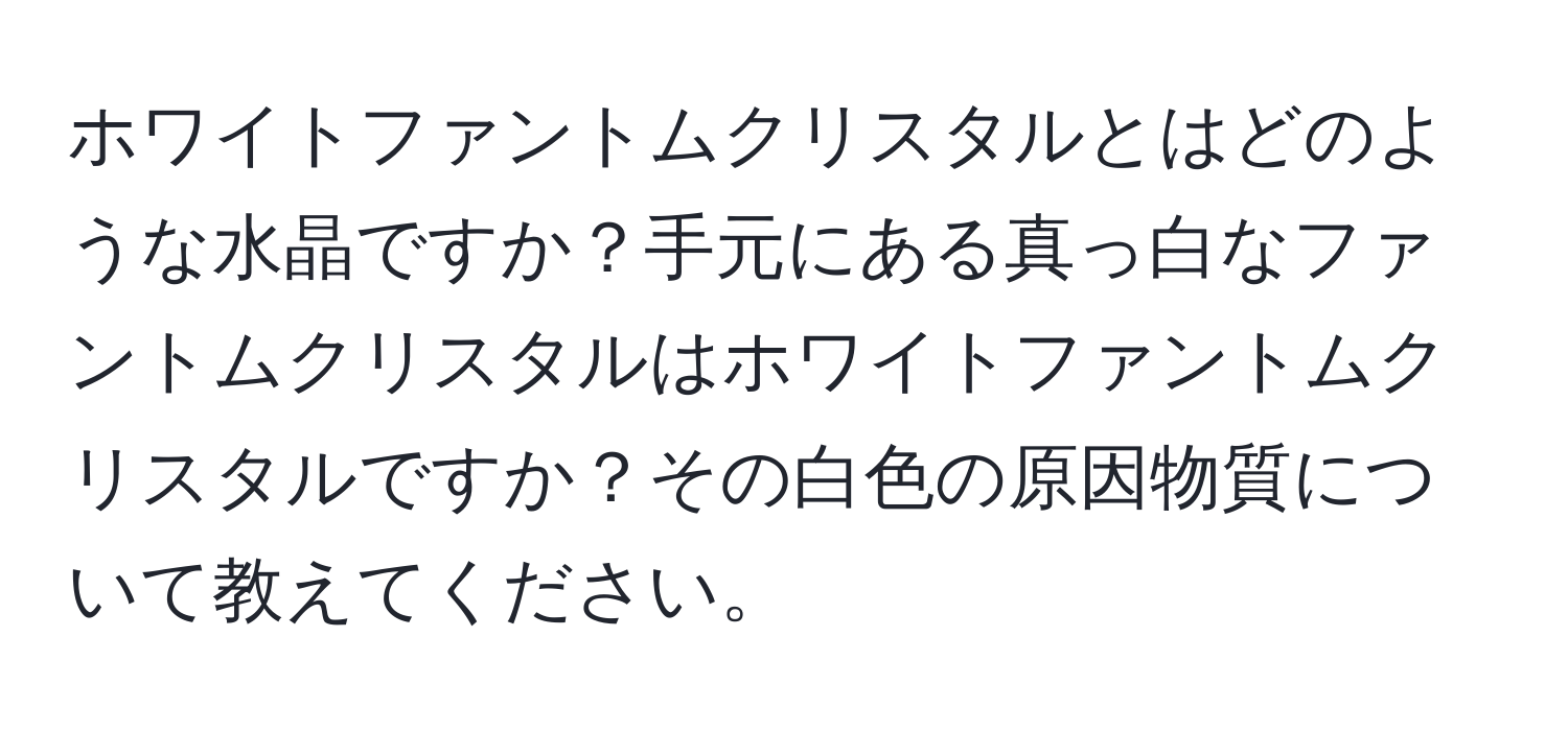 ホワイトファントムクリスタルとはどのような水晶ですか？手元にある真っ白なファントムクリスタルはホワイトファントムクリスタルですか？その白色の原因物質について教えてください。