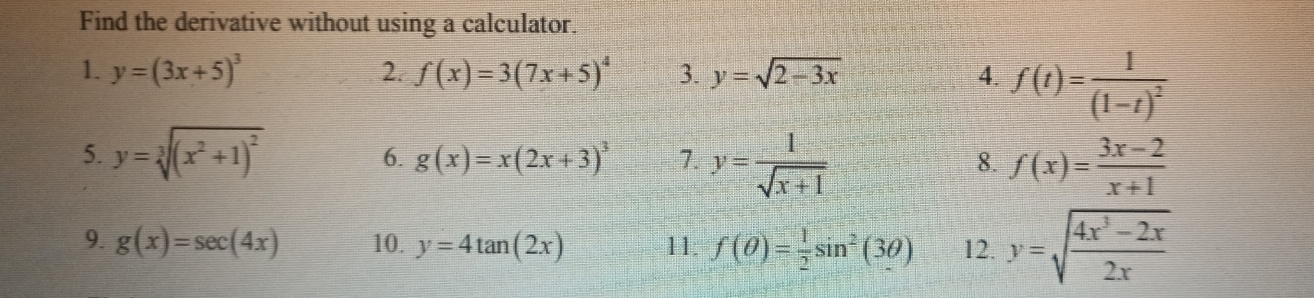 Find the derivative without using a calculator. 
1. y=(3x+5)^3 2. f(x)=3(7x+5)^4 3. y=sqrt(2-3x) 4. f(t)=frac 1(1-t)^2
5. y=sqrt[3]((x^2+1)^2)
6. g(x)=x(2x+3)^3 7. y= 1/sqrt(x+1)  f(x)= (3x-2)/x+1 
8. 
9. g(x)=sec (4x) 10. y=4tan (2x) 11. f(θ )= 1/2 sin^2(3θ ) 12. y=sqrt(frac 4x^3-2x)2x