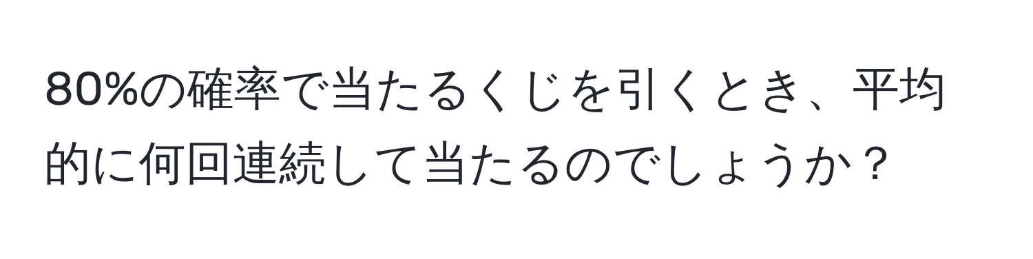 80%の確率で当たるくじを引くとき、平均的に何回連続して当たるのでしょうか？