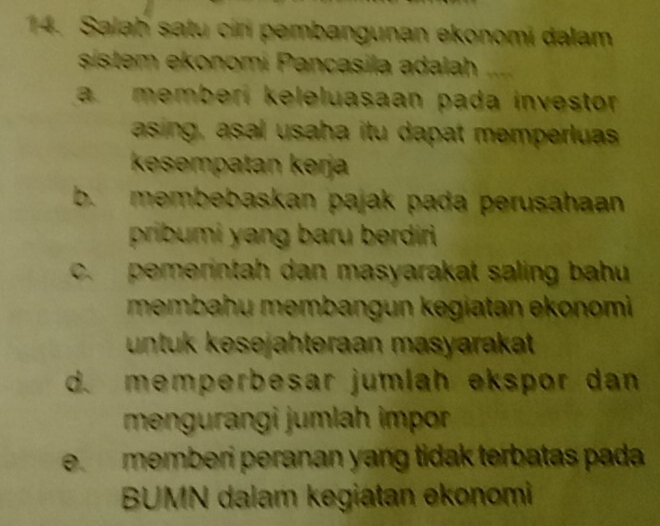 Salah satu ciri pembangunan ekonomi dalam
sistem ekonomi Pancasila adalah
a. memberi keleluasaan pada investor
asing, asal usaha itu dapat memperlua
kesempatan kərja
b. membebaskan pajak pada perusahaan
pribumi yang baru berdiri
c. pemerintah dan masyarakat saling bahu
membahu membangun kegiatan ekonomi 
untuk kesejahteraan masyarakat
d. memperbesar jumlah ekspor dan
mengurangi jumlah impor
e. memberi peranan yang tidak terbatas pada
BUMN dalam kegiatan ekonomi