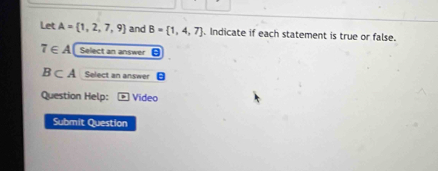 Let A= 1,2,7,9 and B= 1,4,7. Indicate if each statement is true or false.
7∈ A Select an answer
B⊂ A Select an answer 
Question Help: Video 
Submit Question