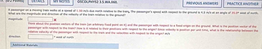 [0/2 Päints] DETAILS my NOTES OSCOLPHYS2 3.5.WA.060. PREVIOUS ANSWERS PRACTICE ANOTHER 
A passenger on a moving train walks at a speed of 1.50 m/s due north relative to the train. The passenger's speed with respect to the ground is 4.5 m/s at an angle of 35.0° west of north. 
What are the magnitude and direction of the velocity of the train relative to the ground? 
magnitude 
Think about the position vectors of the train (an arbitrary fixed point on it) and the passenger with respect to a fixed origin on the ground. What is the position vector of the 
passenger with respect to the train? How is it related to their positions with respect to the origin? Since velocity is position per unit time, what is the relationship between the 
relative velocity of the passenger with respect to the train and the velocities with respect to the origin? m/s
direction * west of north 
Additional Materials