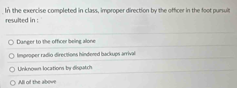 In the exercise completed in class, improper direction by the officer in the foot pursuit
resulted in :
Danger to the offcer being alone
Improper radio directions hindered backups arrival
Unknown locations by dispatch
All of the above