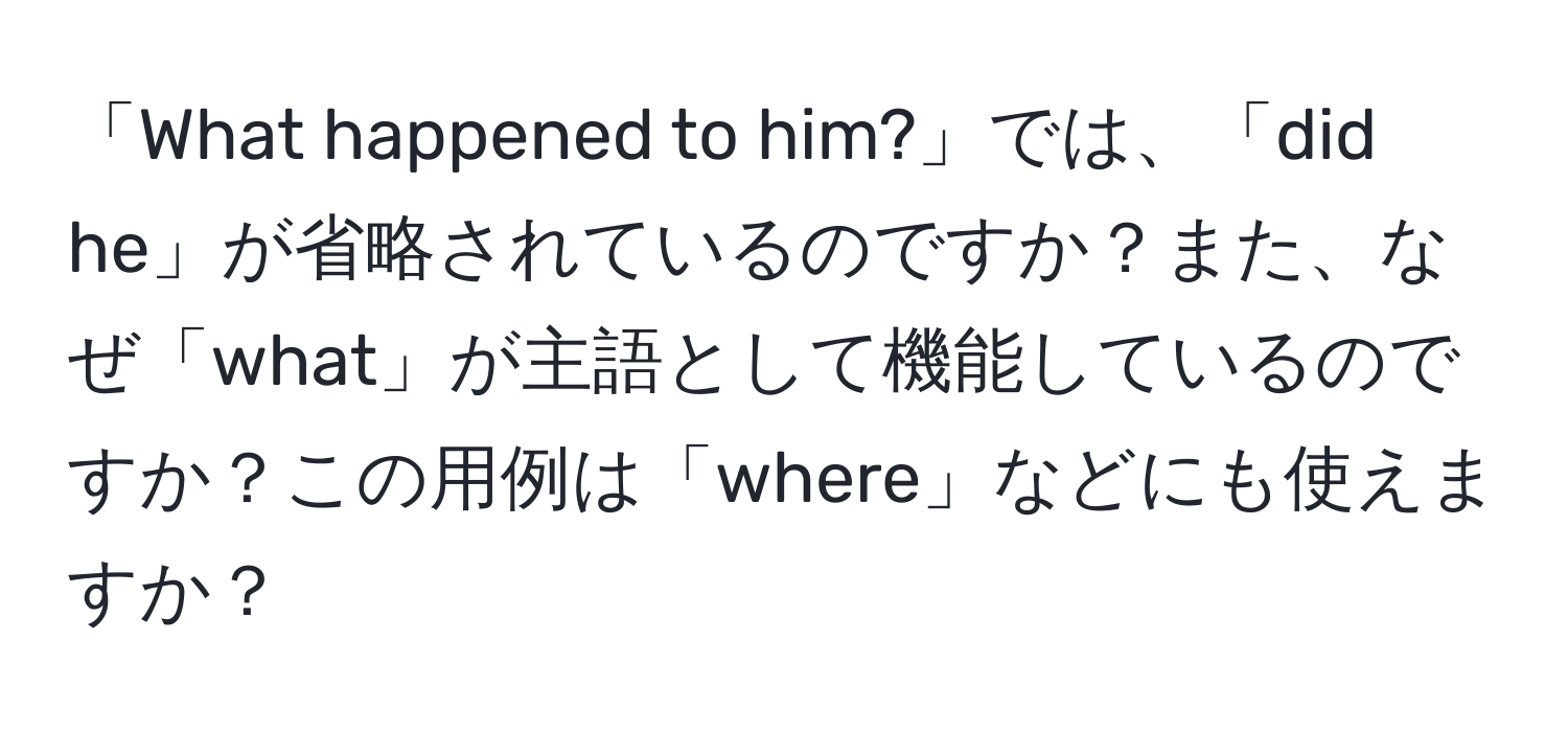 「What happened to him?」では、「did he」が省略されているのですか？また、なぜ「what」が主語として機能しているのですか？この用例は「where」などにも使えますか？