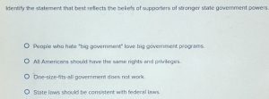 dentify the statement that best reflects the beliets of supporters of stronger state government powers
People who hate "big goverment" love big government programs.
All Americans should have the same rights and prinleges.
One-size-fits-all goverment does not work
State lows should be consistent with federal laws.