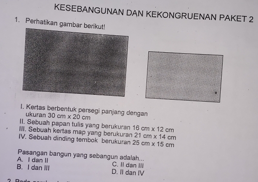 KESEBANGUNAN DAN KEKONGRUENAN PAKET 2
1. Perhatikan gambar b
I. Kertas berbentuk persegi panjang dengan
ukuran 30cm* 20cm
II. Sebuah papan tulis yang berukuran 16cm* 12cm
III. Sebuah kertas map yang berukuran 21cm* 14cm
IV. Sebuah dinding tembok berukuran 25cm* 15cm
Pasangan bangun yang sebangun adalah...
A. I dan II C. II dan III
B. I dan III D. II dan IV