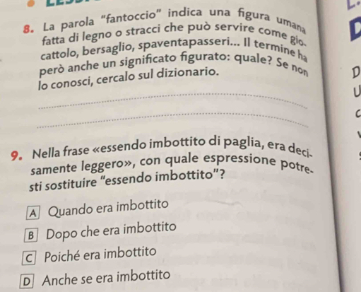 La parola "fantoccio" indica una figura umana
fatta di legno o stracci che può servire come gio- D
cattolo, bersaglio, spaventapasseri... Il termine ha
però anche un significato figurato: quale? Se no
_
lo conosci, cercalo sul dizionario.
D
U
_
C
9. Nella frase «essendo imbottito di paglia, era deci-
samente leggero», con quale espressione potre.
sti sostituire “essendo imbottito”?
A Quando era imbottito
B Dopo che era imbottito
C Poiché era imbottito
D Anche se era imbottito