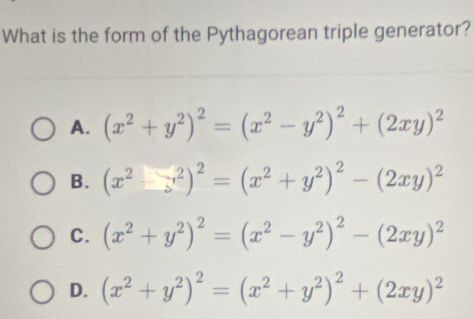 What is the form of the Pythagorean triple generator?
A. (x^2+y^2)^2=(x^2-y^2)^2+(2xy)^2
B. (x^2-y^2)^2=(x^2+y^2)^2-(2xy)^2
C. (x^2+y^2)^2=(x^2-y^2)^2-(2xy)^2
D. (x^2+y^2)^2=(x^2+y^2)^2+(2xy)^2