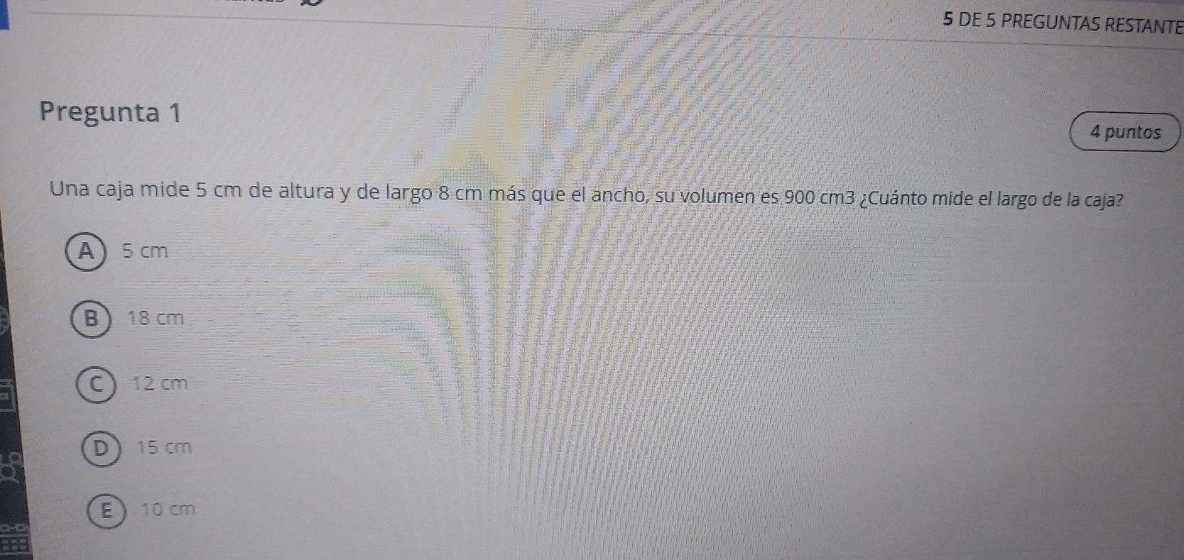 DE 5 PREGUNTAS RESTANTE
Pregunta 1 4 puntos
Una caja mide 5 cm de altura y de largo 8 cm más que el ancho, su volumen es 900 cm3 ¿Cuánto mide el largo de la caja?
A 5 cm
B 18 cm
C 12 cm
D 15 cm
E 10 cm