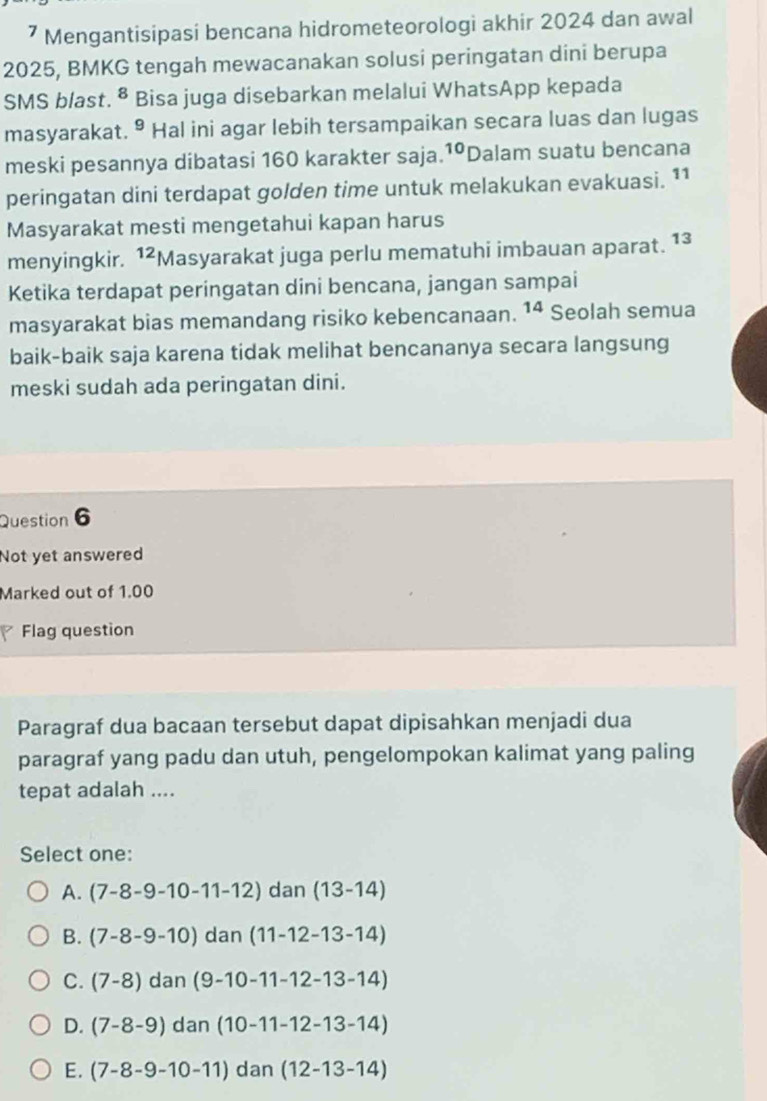 ⁷ Mengantisipasi bencana hidrometeorologi akhir 2024 dan awal
2025, BMKG tengah mewacanakan solusi peringatan dini berupa
SMS blast. 8 Bisa juga disebarkan melalui WhatsApp kepada

masyarakat. 9 Hal ini agar lebih tersampaikan secara luas dan lugas
meski pesannya dibatasi 160 karakter saja. 10 Dalam suatu bencana
peringatan dini terdapat golden time untuk melakukan evakuasi. 11
Masyarakat mesti mengetahui kapan harus
menyingkir. ^12 Masyarakat juga perlu mematuhi imbauan aparat. 13
Ketika terdapat peringatan dini bencana, jangan sampai
masyarakat bias memandang risiko kebencanaan. 14 Seolah semua
baik-baik saja karena tidak melihat bencananya secara langsung
meski sudah ada peringatan dini.
Question 6
Not yet answered
Marked out of 1.00
Flag question
Paragraf dua bacaan tersebut dapat dipisahkan menjadi dua
paragraf yang padu dan utuh, pengelompokan kalimat yang paling
tepat adalah ....
Select one:
A. (7-8-9-10-11-12) dan (13-14)
B. (7-8-9-10) dar  (11-12-13-14)
C. (7-8)dan(9-10-11-12-13-14)
D. (7-8-9)dan(10-11-12-13-14)
E. (7-8-9-10-11)dan(12-13-14)