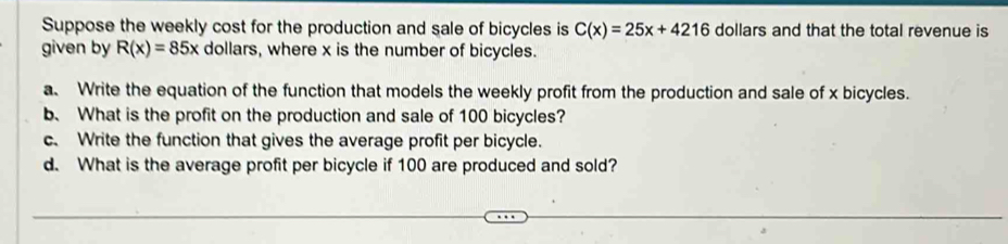 Suppose the weekly cost for the production and sale of bicycles is C(x)=25x+4216 dollars and that the total revenue is 
given by R(x)=85x dollars, where x is the number of bicycles. 
a. Write the equation of the function that models the weekly profit from the production and sale of x bicycles. 
b、 What is the profit on the production and sale of 100 bicycles? 
c. Write the function that gives the average profit per bicycle. 
d. What is the average profit per bicycle if 100 are produced and sold?