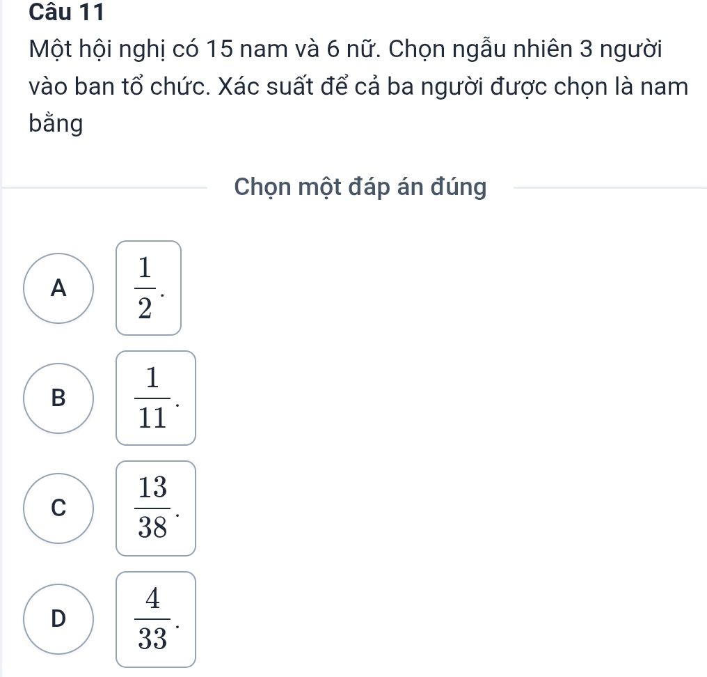 Một hội nghị có 15 nam và 6 nữ. Chọn ngẫu nhiên 3 người
vào ban tổ chức. Xác suất để cả ba người được chọn là nam
bằng
Chọn một đáp án đúng
A  1/2 .
B  1/11 .
C  13/38 .
D  4/33 .