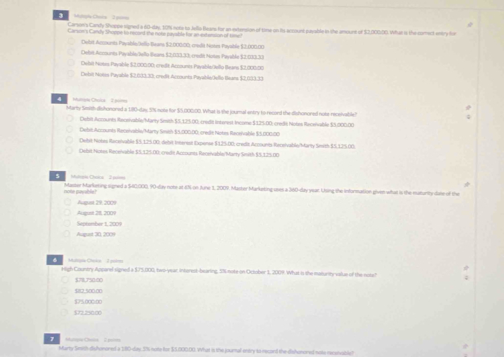 Multryla Choice 3 paims
Carson's Candy Shoppe signed a 60-day, 10% note to Jello Beans for an extension of time on its account payable in the amount of $2,000.00. What is the correct entry for
Carson's Candy Shoppe to record the note payable for an extersion of time?
Debit Accounts Payable/Jello Beans $2.000.00; credit Notes Payable $2.000.00
Debit Accounts Payable/Jello Beans $2,033.33; credit Notes Payable $2,033.33
Debit Notes Payable $2,000.00: credit Accounts Payable/Jello Beans $2,000.00
Debit Notes Payable $2,033.33; credit Accounts Payable/Jello Beans $2,033.33
Mutple Choica 2 poines
Marty Smith dishonored a 180-day, 5% note for $5,000.00. What is the journal entry to record the dishonored note receivable?
Debit Accounts Receivable/Marty Smith $5,125.00; credit Interest Income $125.00: credit Notes Receivable $5.000.00
Debit.Accounts Receivable/Marty Smith $5,000.00; credit Notes Receivable $5,000.00
Debit Notes Receivable $S.125.00; debit Interest Expense $125.00; credit Accounts Receivable/Marty Smith $S,125.00.
Debit Notes Receivable $5,125.00; credit Accounts Receivable/Marty Smith $5,125.00
5   Muleeie Choice 2 paims *
note payable? Master Marketing signed a $40,000, 90-day note at 6% on June 1, 2009. Master Marketing uses a 360-day year. Using the information given what is the maturity date of the
August 29: 2009
August 28, 2009
September 1, 2009
August 30, 2009
Mulepie Chokcn 3 polims
High Country Apparel signed a $75,000, two-year, interest-bearing, 5% note on October 1, 2009. What is the maturity value of the note?
$78,750.00
$82,500.00
$75,000.00
$72.250.00
7 Mynopie Chaics 2 poises
Marty Smith dishonored a 180-day.5% note for $5.000.00. What is the journal entry to record the dishonored note receivable?