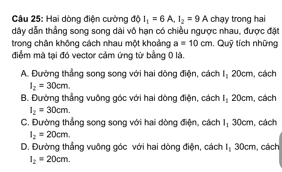 Hai dòng điện cường độ I_1=6A, I_2=9A chạy trong hai
dây dẫn thẳng song song dài vô hạn có chiều ngược nhau, được đặt
trong chân không cách nhau một khoảng a=10cm. Quỹ tích những
điểm mà tại đó vector cảm ứng từ bằng 0 là.
A. Đường thẳng song song với hai dòng điện, cách I_120cm , cách
I_2=30cm.
B. Đường thẳng vuông góc với hai dòng điện, cách I_120c m, cách
I_2=30cm.
C. Đường thẳng song song với hai dòng điện, cách I_130cm , cách
I_2=20cm.
D. Đường thẳng vuông góc với hai dòng điện, cách I_130cm , cách
I_2=20cm.