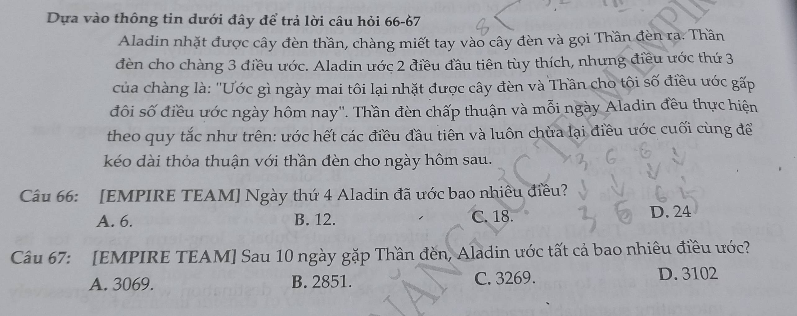 Dựa vào thông tin dưới đây để trả lời câu hỏi 66 - 67
Aladin nhặt được cây đèn thần, chàng miết tay vào cây đèn và gọi Thần đèn ra. Thần
đèn cho chàng 3 điều ước. Aladin ước 2 điều đầu tiên tùy thích, nhưng điều ước thứ 3
của chàng là: 'Ước gì ngày mai tôi lại nhặt được cây đèn và Thần cho tôi số điều ước gấp
đôi số điều ước ngày hôm nay''. Thần đèn chấp thuận và mỗi ngày Aladin đều thực hiện
theo quy tắc như trên: ước hết các điều đầu tiên và luôn chừa lại điều ước cuối cùng để
kéo dài thỏa thuận với thần đèn cho ngày hôm sau.
Câu 66: [EMPIRE TEAM] Ngày thứ 4 Aladin đã ước bao nhiều điều?
A. 6. B. 12. C. 18. D. 24
Câu 67: [EMPIRE TEAM] Sau 10 ngày gặp Thần đèn, Aladin ước tất cả bao nhiêu điều ước?
A. 3069. B. 2851. C. 3269.
D. 3102