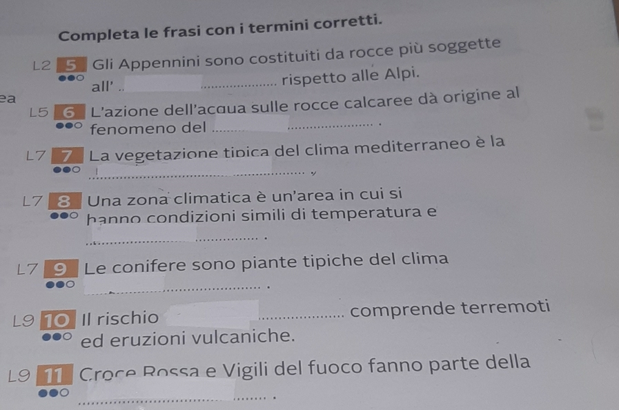 Completa le frasi con i termini corretti. 
L2 5ª Gli Appennini sono costituiti da rocce più soggette 
ea __rispetto alle Alpi. 
all' .. 
_ 
L5 6 L'azione dell'acqua sulle rocce calcaree dà origine al 
fenomeno del_ 
L7 7ª La vegetazione tipica del clima mediterraneo è la 
_ 
_ 
L7 8 Una zona climatica è un'area in cui si 
hanno condizioni simili di temperatura e 
_ 
L7 ⑨ Le conifere sono piante tipiche del clima 
_ 
L9 10Il rischio _comprende terremoti 
ed eruzioni vulcaniche. 
L9 11 Croce Rossa e Vigili del fuoco fanno parte della 
_ 
_