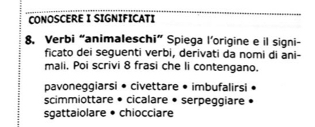 CONOSCERE I SIGNIFICATI 
8. Verbi “animaleschi” Spiega l’origine e il signi- 
ficato dei seguenti verbi, derivati da nomi di ani- 
mali. Poi scrivi 8 frasi che li contengano. 
pavoneggiarsi • civettare • imbufalirsi 
scimmiottare • cicalare • serpeggiare 
sgattaiolare • chiocciare