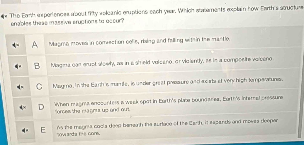 × The Earth experiences about fifty volcanic eruptions each year. Which statements explain how Earth's structure
enables these massive eruptions to occur?
A Magma moves in convection cells, rising and falling within the mantle.
B Magma can erupt slowly, as in a shield volcano, or violently, as in a composite volcano.
C Magma, in the Earth's mantle, is under great pressure and exists at very high temperatures.
D When magma encounters a weak spot in Earth's plate boundaries, Earth's internal pressure
forces the magma up and out.
E As the magma cools deep beneath the surface of the Earth, it expands and moves deeper
towards the core.