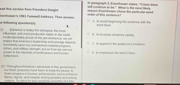 In paragraph 3, Eisenhower states, “Crises there
will continue to be." What is the most likely
ead this section from President Dwight reason Eisenhower chose the particular word
order of this sentence?
isenhower's 1961 Farewell Address. Then answer
A. to avoid beginning the sentence with the
e following question(s). word there
(1) . . . [A]merica is today the strongest, the most
influential, and most productive nation in the world. B. to increase sentence variety
Understandably proud of this pre-eminence, we yet
realize that America's leadership and prestige depend. C. to appeal to the audience's emotions
not merely upon our unmatched material progress,
riches, and military strength, but on how we use our
power in the interests of world peace and human D. to emphasize the word Crises
betterment.
(2) Throughout America's adventure in free government.
our basic purposes have been to keep the peace, to
foster progress in human achievement, and to enhance
liberty, dignity, and integrity among peoples and among
nations. To strive for less would be unworthy of a free