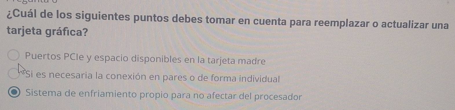 ¿Cuál de los siguientes puntos debes tomar en cuenta para reemplazar o actualizar una
tarjeta gráfica?
Puertos PCIe y espacio disponibles en la tarjeta madre
*Si es necesaria la conexión en pares o de forma individual
Sistema de enfriamiento propio para no afectar del procesador