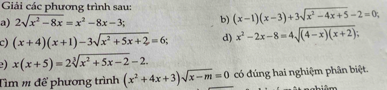 Giải các phương trình sau: 
a) 2sqrt(x^2-8x)=x^2-8x-3; (x-1)(x-3)+3sqrt(x^2-4x+5)-2=0; 
b) 
c) (x+4)(x+1)-3sqrt(x^2+5x+2)=6; d) x^2-2x-8=4sqrt((4-x)(x+2)); 
e) x(x+5)=2sqrt[3](x^2+5x-2)-2. 
Tìm m để phương trình (x^2+4x+3)sqrt(x-m)=0 có đúng hai nghiệm phân biệt.