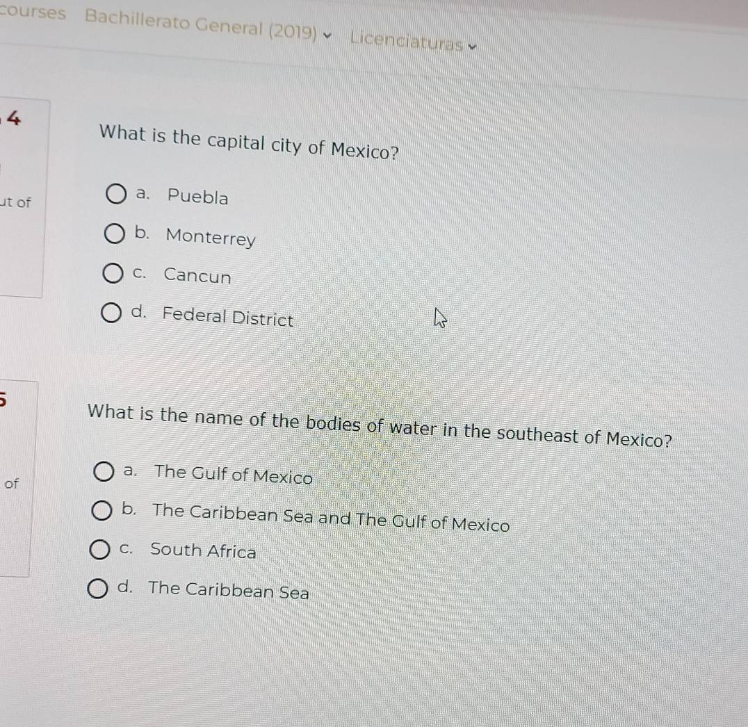 courses Bachillerato General (2019) Licenciaturas
4
What is the capital city of Mexico?
t of
a. Puebla
b. Monterrey
c. Cancun
d. Federal District
What is the name of the bodies of water in the southeast of Mexico?
a. The Gulf of Mexico
of
b. The Caribbean Sea and The Gulf of Mexico
c. South Africa
d. The Caribbean Sea