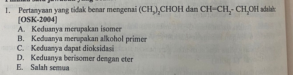 Pertanyaan yang tidak benar mengenai (CH_3)_2CHOH dan CH=CH_2-CH_2OH adalah:
[OSK-2004]
A. Keduanya merupakan isomer
B. Keduanya merupakan alkohol primer
C. Keduanya dapat dioksidasi
D. Keduanya berisomer dengan eter
E. Salah semua