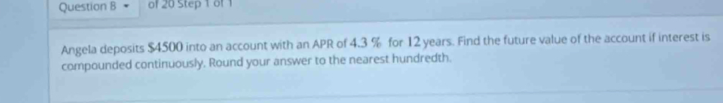 of 20 Step 1 of 1 
Angela deposits $4500 into an account with an APR of 4.3 % for 12 years. Find the future value of the account if interest is 
compounded continuously. Round your answer to the nearest hundredth.