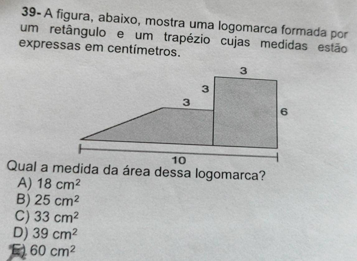 39- A figura, abaixo, mostra uma logomarca formada por
um retângulo e um trapézio cujas medidas estão
expressas em centímetros.
Qual a medida da área dessa logomarca?
A) 18cm^2
B) 25cm^2
C) 33cm^2
D) 39cm^2
E) 60cm^2