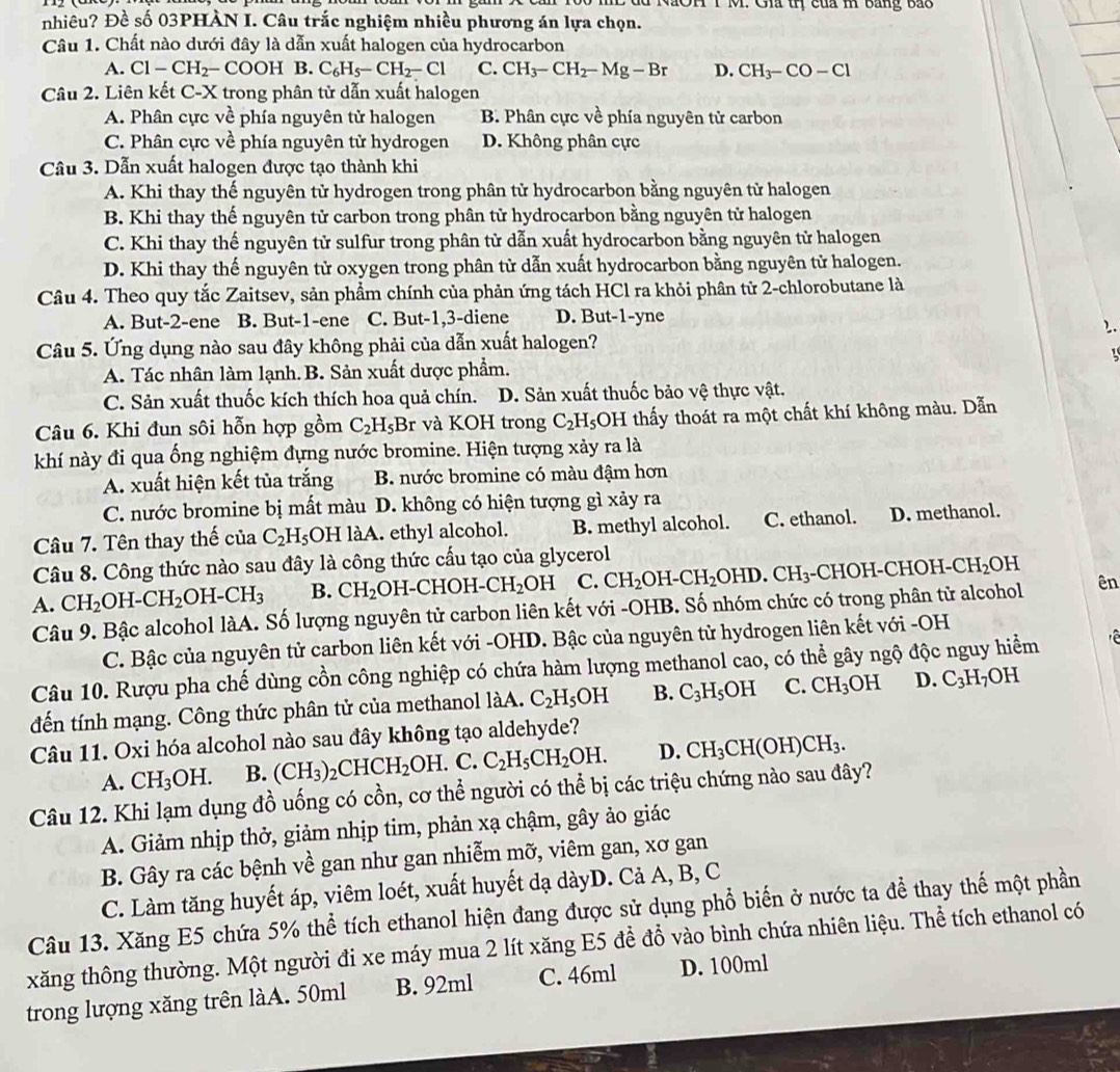 du NãOH T M. Gia thị của m bằng bắo
nhiêu? Đề số 03PHÀN I. Câu trắc nghiệm nhiều phương án lựa chọn.
Câu 1. Chất nào dưới đây là dẫn xuất halogen của hydrocarbon
A. Cl-CH_2-COOH B. C_6H_5-CH_2-Cl C. CH_3-CH_2-Mg-Br D. CH_3-CO-Cl
Câu 2. Liên kết C-X trong phân tử dẫn xuất halogen
A. Phân cực về phía nguyên tử halogen B. Phân cực về phía nguyên tử carbon
C. Phân cực về phía nguyên tử hydrogen D. Không phân cực
Câu 3. Dẫn xuất halogen được tạo thành khi
A. Khi thay thế nguyên tử hydrogen trong phân tử hydrocarbon bằng nguyên tử halogen
B. Khi thay thế nguyên tử carbon trong phân tử hydrocarbon bằng nguyên tử halogen
C. Khi thay thế nguyên tử sulfur trong phân tử dẫn xuất hydrocarbon bằng nguyên tử halogen
D. Khi thay thế nguyên tử oxygen trong phân tử dẫn xuất hydrocarbon bằng nguyên tử halogen.
Câu 4. Theo quy tắc Zaitsev, sản phẩm chính của phản ứng tách HCl ra khỏi phân tử 2-chlorobutane là
A. But-2-ene B. But-1-ene C. But-1,3-diene D. But-1-yne
2.
Câu 5. Ứng dụng nào sau đây không phải của dẫn xuất halogen?
1
A. Tác nhân làm lạnh. B. Sản xuất dược phẩm.
C. Sản xuất thuốc kích thích hoa quả chín. D. Sản xuất thuốc bảo vệ thực vật.
Câu 6. Khi đun sôi hỗn hợp gồm C_2H_5Br r và KOH trong C_2H_5 OH thấy thoát ra một chất khí không màu. Dẫn
khí này đi qua ống nghiệm đựng nước bromine. Hiện tượng xảy ra là
A. xuất hiện kết tủa trắng B. nước bromine có màu đậm hơn
C. nước bromine bị mất màu D. không có hiện tượng gì xảy ra
Câu 7. Tên thay thế của C_2H_5 OH làA. ethyl alcohol. B. methyl alcohol. C. ethanol. D. methanol.
Câu 8. Công thức nào sau đây là công thức cấu tạo của glycerol
A. CH_2OH-CH_2OH-CH_3 B. CH_2 OH-CHOH- CH_2 DH C. CH_2OH-CH_2OHD.CH_3. CF [OH-CHOH-CH_2O OH
Câu 9. Bậc alcohol làA. Số lượng nguyên tử carbon liên kết với -OHB. Số nhóm chức có trong phân tử alcohol ên
C. Bậc của nguyên tử carbon liên kết với -OHD. Bậc của nguyên tử hydrogen liên kết với -OH
Câu 10. Rượu pha chế dùng cồn công nghiệp có chứa hàm lượng methanol cao, có thể gây ngộ độc nguy hiểm  
đến tính mạng. Công thức phân tử của methanol làA. C_2H_5OH B. C_3H_5OH C. CH_3OH D. C_3H_7OH
Câu 11. Oxi hóa alcohol nào sau đây không tạo aldehyde?
A. CH_3OH. B. (CH_3)_2CHCH_2OH.. C. C_2H_5CH_2OH. D. CH_3CH(OH)CH_3.
Câu 12. Khi lạm dụng đồ uống có cồn, cơ thể người có thể bị các triệu chứng nào sau đây?
A. Giảm nhịp thở, giảm nhịp tim, phản xạ chậm, gây ảo giác
B. Gây ra các bệnh về gan như gan nhiễm mỡ, viêm gan, xơ gan
C. Làm tăng huyết áp, viêm loét, xuất huyết dạ dàyD. Cả A, B, C
Câu 13. Xăng E5 chứa 5% thể tích ethanol hiện đang được sử dụng phổ biến ở nước ta để thay thế một phần
xăng thông thường. Một người đi xe máy mua 2 lít xăng E5 để đổ vào bình chứa nhiên liệu. Thể tích ethanol có
trong lượng xăng trên làA. 50ml B. 92ml C. 46ml D. 100ml