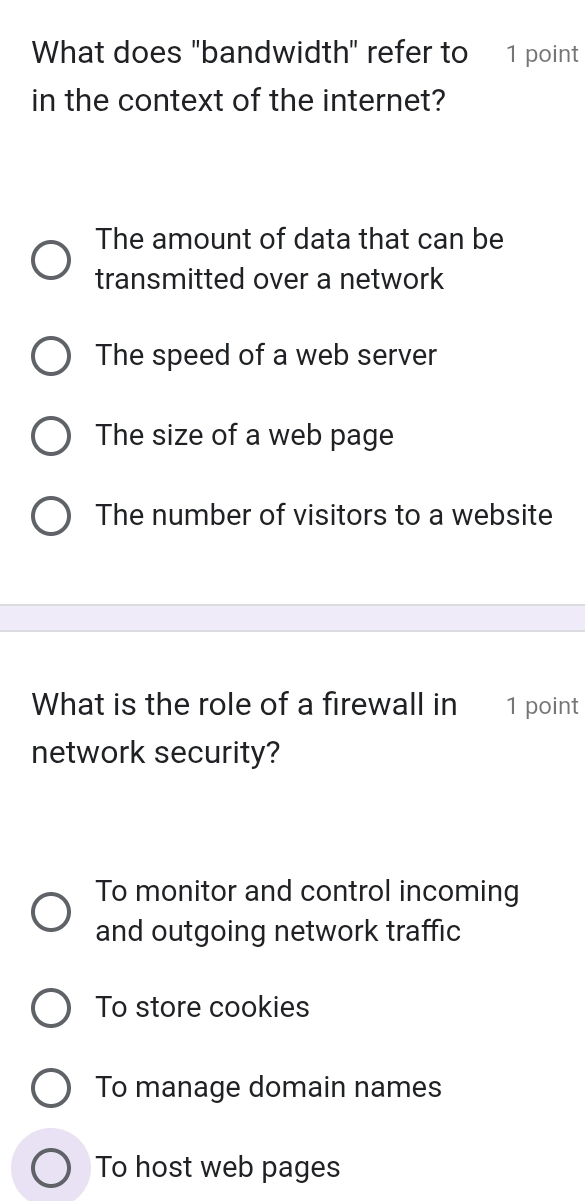 What does "bandwidth" refer to 1 point
in the context of the internet?
The amount of data that can be
transmitted over a network
The speed of a web server
The size of a web page
The number of visitors to a website
What is the role of a firewall in 1 point
network security?
To monitor and control incoming
and outgoing network traffic
To store cookies
To manage domain names
To host web pages