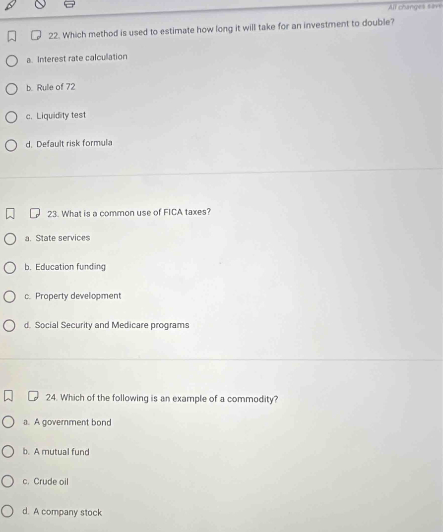 All changes save
22. Which method is used to estimate how long it will take for an investment to double?
a. Interest rate calculation
b. Rule of 72
c. Liquidity test
d. Default risk formula
23. What is a common use of FICA taxes?
a. State services
b.Education funding
c. Property development
d. Social Security and Medicare programs
24. Which of the following is an example of a commodity?
a. A government bond
b. A mutual fund
c. Crude oil
d. A company stock