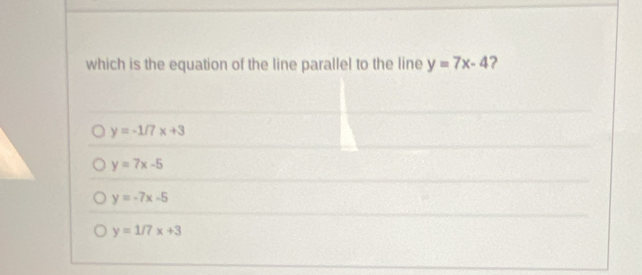 which is the equation of the line parallel to the line y=7x-4 ?
y=-1/7x+3
y=7x-5
y=-7x-5
y=1/7x+3