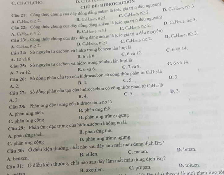 C. CH_3CH_2CHO.
CHÜ ĐÉ: HIĐROCACBON
Câu 21: Công thức chung của dãy đồng đăng ankan là (các giá trị n đều nguyên) C_nH_2n-2,n≥ 3.
A. C_nH_2n,n≥ 2.
B. C_nH_2n+2,n≥ 1 C. C_nH_2n-2,n≥ 2. D.
D.
Câu 22: Công thức chung của dãy đồng đằng anken là (các giá trị n đều nguyên) C_nH_2n-2,n≥ 3.
A. C_nH_2n,n≥ 2. B. C_nH_2n+2,n≥ 1 C. C_nH_2n-2,n≥ 2.
Câu 23: - Công thức chung của dãy đồng đăng ankin là (các giá trị n đều nguyên)
A. C_nH_2n,n≥ 2. B. C_nH_2n+2,n≥ 1 C. C_nH_2n-2,n≥ 2. D. C_nH_2n-2,n≥ 3.
Câu 24: Số nguyên tử cacbon và hiđro trong benzen lần lượt là
C. 6 và 14.
A. 12 và 6. B. 6 và 6. C. 6 và 12.
Câu 25: Số nguyên tử cacbon và hidro trong tolulen lần lượt là
A. 7 và 12. B. 6 và 6. C. 7 và 8. C. 6 và 14.
Câu 26: Số đồng phân cấu tạo của hiđrocacbon có công thức phân tử C_4H_10 là
A. 2. B. 4. C. 5. D. 3.
Câu 27: Số đồng phân cấu tạo của hiđrocacbon có công thức phân tử C_5H_12 là
A. 2. B. 4. C. 5. D. 3.
Câu 28: Phản ứng đặc trưng của hiđrocacbon no là
A. phản ứng tách. B. phản ứng thế.
C. phản ứng cộng D. phản ứng trùng ngưng.
Câu 29: Phản ứng đặc trưng của hiđrocacbon không no là
A. phản ứng tách. B. phản ứng thế.
C. phản ứng cộng D. phản ứng trùng ngưng.
Câu 30: Ở điều kiện thường, chất nào sau đây làm mất màu dung dịch Br₂?
A. benzen. B. etilen. C. metan. D. butan.
Câu 31: Ở điều kiện thường, chất nào sau đây làm mất màu dung dịch Br₂?
A  metan B. axetilen. C. propan. D. toluen.
the o ti lê mol phản ứng tối