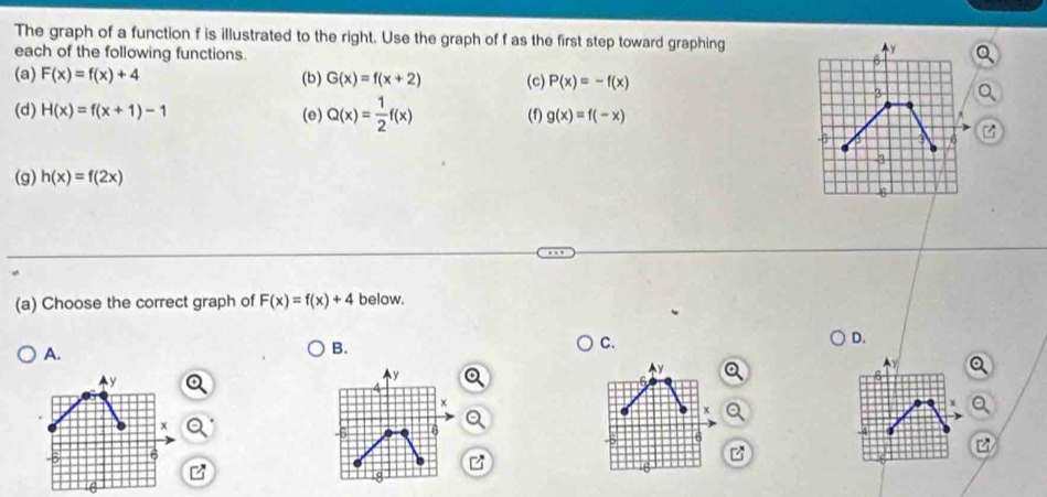 The graph of a function f is illustrated to the right. Use the graph of f as the first step toward graphing
each of the following functions. 
(a) F(x)=f(x)+4 (b) G(x)=f(x+2) (c) P(x)=-f(x)
a
(d) H(x)=f(x+1)-1 (e) Q(x)= 1/2 f(x) (f) g(x)=f(-x)
(g) h(x)=f(2x)
(a) Choose the correct graph of F(x)=f(x)+4 below.
D.
A.
B.
C.
y
y
y
×
X
Q
x
6
6
6
8
