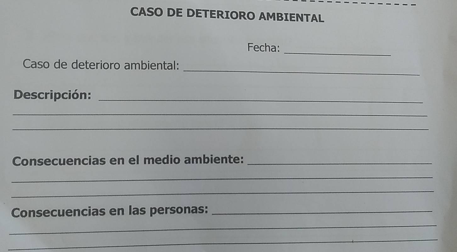 CASO DE DETERIORO AMBIENTAL 
Fecha: 
_ 
_ 
Caso de deterioro ambiental: 
Descripción:_ 
_ 
_ 
Consecuencias en el medio ambiente:_ 
_ 
_ 
Consecuencias en las personas:_ 
_ 
_