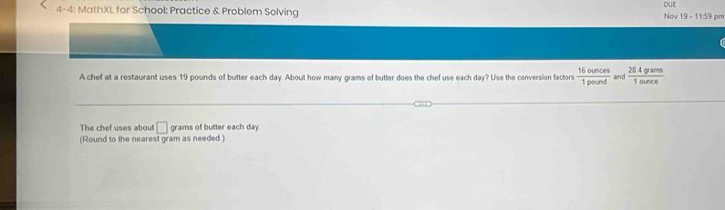 4-4: MathXL for School: Practice & Problem Solving Nov 19 - 11:59 pr DUE 
A chef at a restaurant uses 19 pounds of butter each day. About how many grams of butter does the chef use each day? Use the conversion factors  16ounces/1pound  and  284grams/1ource 
The chef uses about □ grams of butter each day. 
(Round to the nearest gram as needed.)