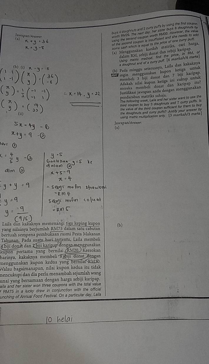 buys 4 doughnuts and 2 curry puffs by using the first coupon
worth RM20. The next day, her sister buys 8 doughnuts by
Iawapan/Awer (a)
using the second coupon worth RM30. However, the value
of the second coupon is insufficient and she needs to add
some cash which is equal to the price of one curry puff.
(a) Menggunakan kaedah matriks, cari harga,
dalam RM, sebiji donat dan sebiji karipap.
Using matrur method, find the price, in RM, of
(b)
a doughnut and of a curry puff. [6 markah/6 marks]
(b) Pada minggu seterusnya, Laila dan kakaknya
ingin menggunakan kupon ketiga  untuk
membeli 3 biji donat dan 7 bijī karipap
Adakah niləl kupon ketiga ini cukup untuk
mereka membell donat dan karipap itu?
Justińkasi jawapan anda dengan menggunakan
pendaraban matriks sahaja.
The following week, Laila and her sister want to use the
_third coupon to buy 3 doughnuts and 7 curry puffs. Is
the value of the third coupon sufficient for them to buy 
the doughnuts and curry puffs? Justify your answer by
using matre multiplication only. [3 markah/3 marks]
Jawapan/Answer
(3)
Laila dan kakaknya memenangi tiga keping kupon (b)
yang nilainya berjumlah RM75 dalam satu cabutan
bertuah sempena pembukaan rasmi Pesta Makanan
Tahunan. Pada suatu hari terțentu, Laila membeli
é biji donat dan 2 biji karipap dengan menggunakan
kupon pertama yang bernilai RM20. Keesokan
harinya, kakaknya membeli 8 biji donat dengan
menggunakan kupon kedua yang bernilat RM30.
Walau bagaimanapun, nilaï kupon kedua itu tidak
mencukupi dan dia perlu menambah sejumlah wang
unai yang bersamaan dengan harga sebiji karipap.
aila and her sister won three coupons with the total value 
f RM75 in a lucky draw in conjunction with the official
 1/2 
unching of Annual Food Festival. On a particular day, Laila
O hela