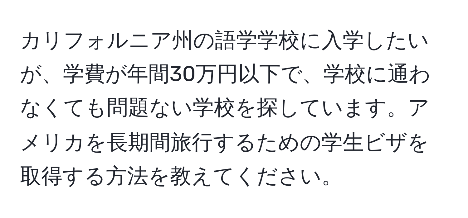 カリフォルニア州の語学学校に入学したいが、学費が年間30万円以下で、学校に通わなくても問題ない学校を探しています。アメリカを長期間旅行するための学生ビザを取得する方法を教えてください。