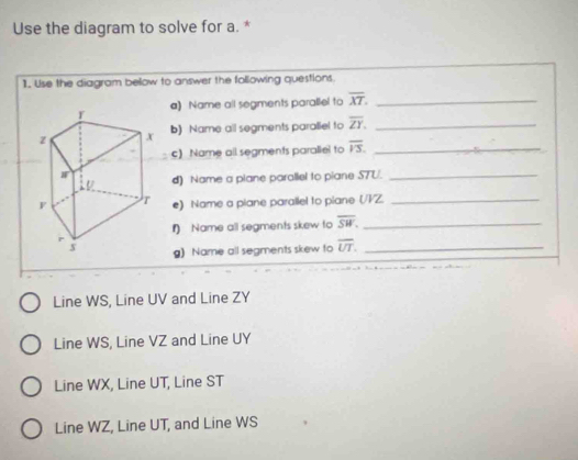 Use the diagram to solve for a. *
1. Use the diagram below to answer the following questions.
a) Name all segments parallel to overline XT. _
b) Name all segments paraliel to overline ZY. _
c) Name all segments paraliel to overline VS. _
d) Name a plane parallel to piane S7U._
e) Name a piane parallel to piane (/V/Z._
) Name all segments skew to overline SW. _
g) Name all segments skew to overline UT. _
Line WS, Line UV and Line ZY
Line WS, Line VZ and Line UY
Line WX, Line UT, Line ST
Line WZ, Line UT, and Line WS