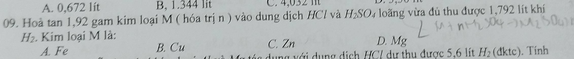 A. 0,672 lít B, 1.344 lit C. 4,0 3
09. Hoà tan 1, 92 gam kim loại M ( hóa trị n ) vào dung dịch HCl và H_2SO_4 loãng vừa đủ thu được 1,792 lít khí
H_2. Kim loại M là: D. Mg
A. Fe B. Cu
C. Zn
ung với dụng dịch HCI dự thu được 5,6 lít H_2 (đktc). Tính