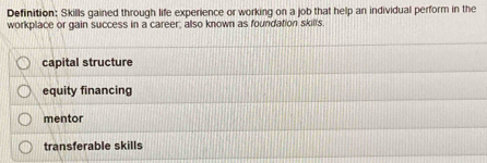 Definition: Skills gained through life experience or working on a job that help an individual perform in the
workplace or gain success in a career, also known as foundation skill's
capital structure
equity financing
mentor
transferable skills