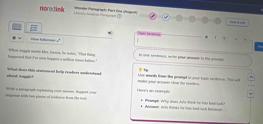 Wonder Paragraph: Part One (August) 
noredink Literary Analysis Paragraph ⑦ 
Save & exit 
Topic Sentence 
B 1 U ^ 
v View fullscreen 
Nos 
When Auggie meets Mrs. Garcia, he notes, “That thing In one sentence, write your answer to the prompt. 
happened that I've seen happen a million times before." 
Tip 
What does this statement help readers understand Use words from the prompt in your topic sentence. This will 
^ 
about Auggie? make your answer clear for readers. 1 of 4 
Write a paragraph explaining your answer. Support your 
Here's an example: 
v 
response with two pieces of evidence from the text. Prompt: Why does Arlo think he has bad luck? 
Answer: Arlo thinks he has bad luck because . . .