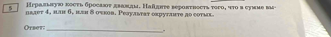 5 Игральную кость бросаюот дважды. Найдите вероятность того, что в сумме вы- 
падет 4, или б, или δ очков. Результат округлите до сотьх. 
Otbet:_ 
.