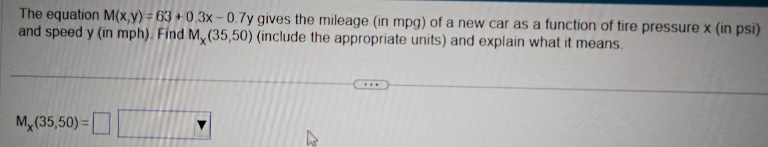 The equation M(x,y)=63+0.3x-0 7y gives the mileage (in mpg) of a new car as a function of tire pressure x (in psi) 
and speed y (in mph). Find M_x(35,50) (include the appropriate units) and explain what it means.
M_x(35,50)=□