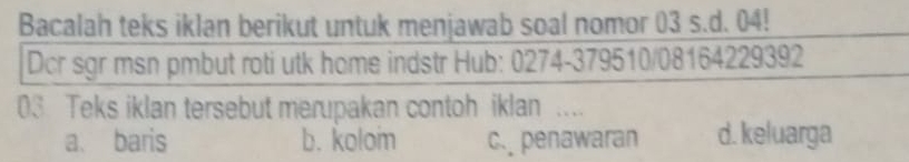 Bacalah teks iklan berikut untuk menjawab soal nomor 03 s.d. 04!
Dcr sgr msn pmbut roti utk home indstr Hub: 0274-379510/08164229392
03 Teks iklan tersebut merupakan contoh iklan …._
a、 baris b. koloi c. penawaran d. keluarga